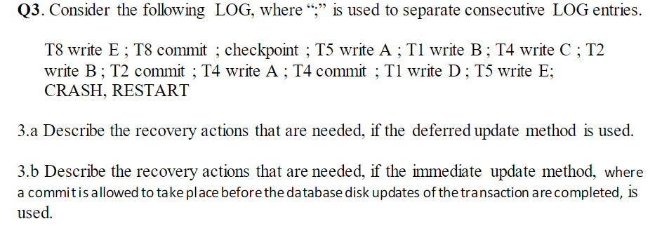 Q3. Consider the following LOG, where ";" is used to separate consecutive LOG entries.
T8 write E; T8 commit ; checkpoint ; T5 write A ; T1 write B; T4 write C ; T2
write B; T2 commit ; T4 write A ; T4 commit ; T1 write D; T5 write E;
CRASH, RESTART
3.a Describe the recovery actions that are needed, if the deferred update method is used.
3.b Describe the recovery actions that are needed, if the immediate update method, where
a commitis allowed to take place before the database disk updates of the transaction are completed, is
used.
