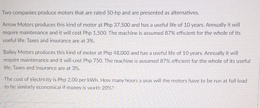 Two companies produce motors that are rated 50-hp and are presented as alternatives.
Arrow Motors produces this kind of motor at Php 37,500 and has a useful life of 10 years. Annually it will
require maintenance and it will cost Php 1,500. The machine is assumed 87% efficient for the whole of its
useful life. Taxes and insurance are at 3%.
Bailey Motors produces this kind of motor at Php 48,000 and has a useful life of 10 years. Annually it will
require maintenance and it will cost Php 750. The machine is assumed 87% efficient for the whole of its useful
life. Taxes and insurance are at 3%.
The cost of electricity is Php 2.00 per kWh. How many hours a year will the motors have to be run at full load
to be similarly economical if money is worth 20%?
