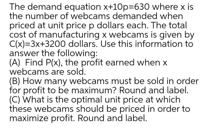 The demand equation x+10p=630 where x is
the number of webcams demanded when
priced at unit price p dollars each. The total
cost of manufacturing x webcams is given by
C(x)=3x+3200 dollars. Use this information to
answer the following:
(A) Find P(x), the profit earned when x
webcams are sold.
(B) How many webcams must be sold in order
for profit to be maximum? Round and label.
(C) What is the optimal unit price at which
these webcams should be priced in order to
maximize profit. Round and label.
