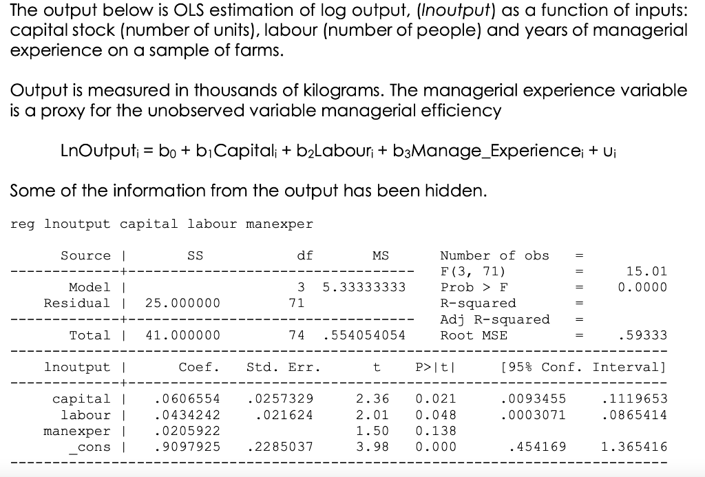 The output below is OLS estimation of log output, (Inoutput) as a function of inputs:
capital stock (number of units), labour (number of people) and years of managerial
experience on a sample of farms.
Output is measured in thousands of kilograms. The managerial experience variable
is a proxy for the unobserved variable managerial efficiency
LnOutput; = bo+ bịCapital; + b2Labour; + b3Manage_Experience; + Ui
Some of the information from the output has been hidden.
reg Inoutput capital labour manexper
Source |
SS
df
MS
Number of obs
%3D
F (3, 71)
15.01
%3D
Model |
Residual |
3
5.33333333
Prob > F
0.0000
25.000000
R-squared
Adj R-squared
71
Total |
41.000000
74
.554054054
Root MSE
.59333
Inoutput |
Coef.
Std. Err.
P>|t|
[95% Conf. Interval]
capital |
labour |
.0606554
.0257329
2.36
0.021
0093455
.1119653
.0434242
.021624
2.01
0.048
.0003071
.0865414
.0205922
manexper |
cons |
1.50
0.138
9097925
.2285037
3.98
0.000
.454169
1.365416
