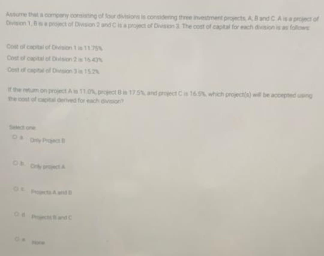 Assume thit a company consisting of four divisions is considening three investment projects, A 8 and C A is a proiect of
Oivision 1, 8 m a project of Division 2 and Cia project of Division 3 The cost of captal for each division is as follows
Cost of capital of Division 1 is 11.75%
Cost of capital of Division 2 is 16 43%
Cost of capital ol Division 3 is 152
it the retum on project A in 11.0% project B in 175% and project Ca 165% which project(a) will be accepted using
the cont of capital derived for each division?
Select one
Only Proect
Only prect A
OF
Procts A and B
Od Pcte B and C
