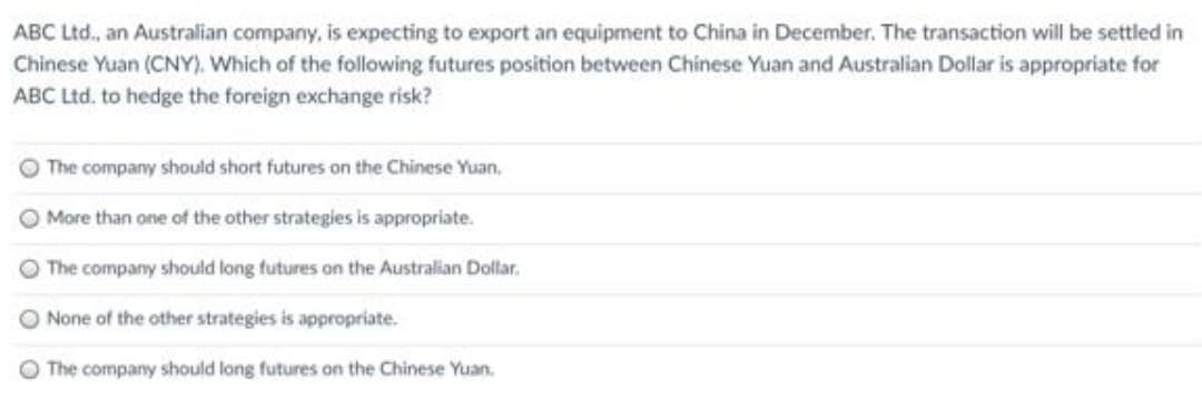 ABC Ltd., an Australian company, is expecting to export an equipment to China in December. The transaction will be settled in
Chinese Yuan (CNY). Which of the following futures position between Chinese Yuan and Australian Dollar is appropriate for
ABC Ltd. to hedge the foreign exchange risk?
The company should short futures on the Chinese Yuan,
O More than one of the other strategies is appropriate.
The company should long futures on the Australian Dollar.
None of the other strategies is appropriate.
O The company should long futures on the Chinese Yuan.
