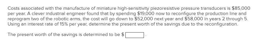 Costs associated with the manufacture of miniature high-sensitivity piezoresistive pressure transducers is $85,000
per year. A clever industrial engineer found that by spending $19,000 now to reconfigure the production line and
reprogram two of the robotic arms, the cost will go down to $52,000 next year and $58,000 in years 2 through 5.
Using an interest rate of 15% per year, determine the present worth of the savings due to the reconfiguration.
The present worth of the savings is determined to be $
