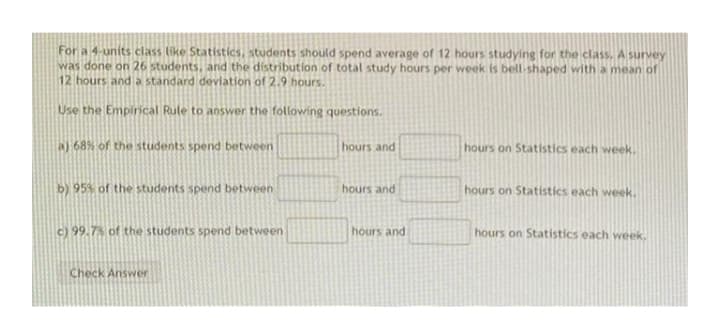 For a 4-units class (ike Statistics, students should spend average of 12 hours studying for the class.A survey
was done on 26 students, and the distribution of total study hours per week is bell-shaped with a nmean of
12 hours and a standard deviation of 2.9 hours.
Use the Empirical Rule to answer the following questions.
a) 68% of the students spend between
hours and
hours on Statistics each week.
b) 95% of the students spend between
hours and
hours on Statistics each week.
c) 99.7% of the students spend between
hours and
hours on Statistics each week.
Check Answer
