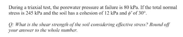 During a triaxial test, the porewater pressure at failure is 80 kPa. If the total normal
stress is 245 kPa and the soil has a cohesion of 12 kPa and ø' of 30°.
Q: What is the shear strength of the soil considering effective stress? Round off
your answer to the whole number.
