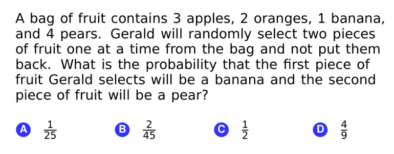 A bag of fruit contains 3 apples, 2 oranges, 1 banana,
and 4 pears. Gerald will randomly select two pieces
of fruit one at a time from the bag and not put them
back. What is the probability that the first piece of
fruit Gerald selects will be a banana and the second
piece of fruit will be a pear?
1
A
25
2
45
1
4
B.
©
D
