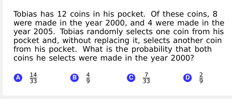 Tobias has 12 coins in his pocket. Of these coins, 8
were made in the year 2000, and 4 were made in the
year 2005. Tobias randomly selects one coin from his
pocket and, without replacing it, selects another coin
from his pocket. What is the probability that both
coins he selects were made in the year 2000?
14
33
4
7
33
2
A
D
9.
