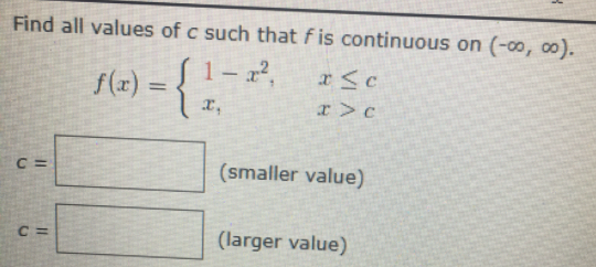 Find all values of c such that f is continuous on (-0, o0).
S1-x²,
{.
f(r)
%3D
x,
C =
(smaller value)
C =
(larger value)
