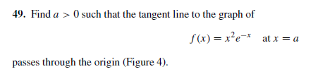 49. Find a > 0 such that the tangent line to the graph of
f(x) = x²e-* at x = a
passes through the origin (Figure 4).
