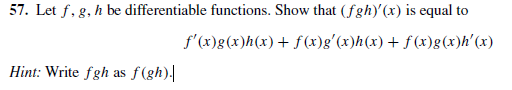 57. Let f, g, h be differentiable functions. Show that (fgh)'(x) is equal to
f'(x)g(x)h(x)+ f (x)g'(x)h(x) + f (x)g(x)h'(x)
Hint: Write fgh as f(gh).|
