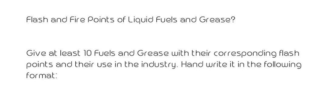 Flash and Fire Points of Liquid Fuels and Grease?
Give at least 10 Fuels and Grease with their corresponding flash
points and their use in the industry. Hand write it in the following
format:
