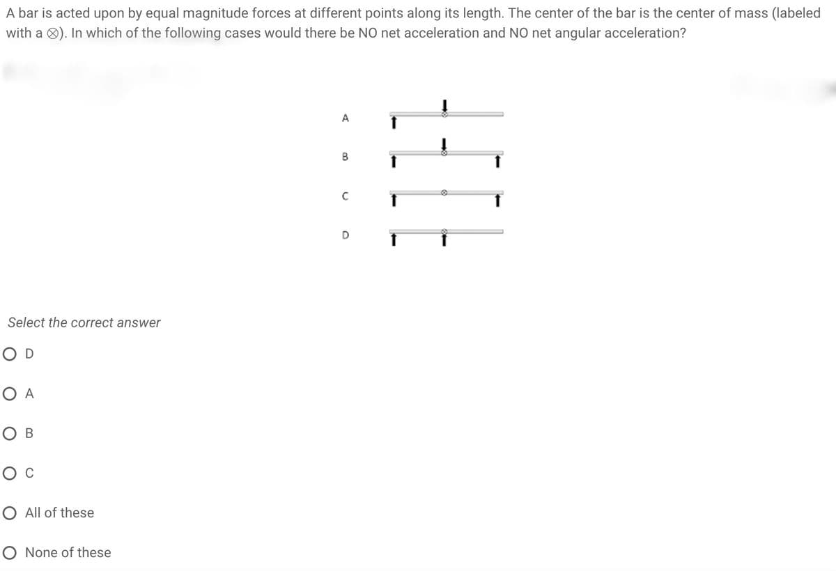 A bar is acted upon by equal magnitude forces at different points along its length. The center of the bar is the center of mass (labeled
with a 8). In which of the following cases would there be NO net acceleration and NO net angular acceleration?
A
C
D
Select the correct answer
O D
O A
O B
O All of these
O None of these
