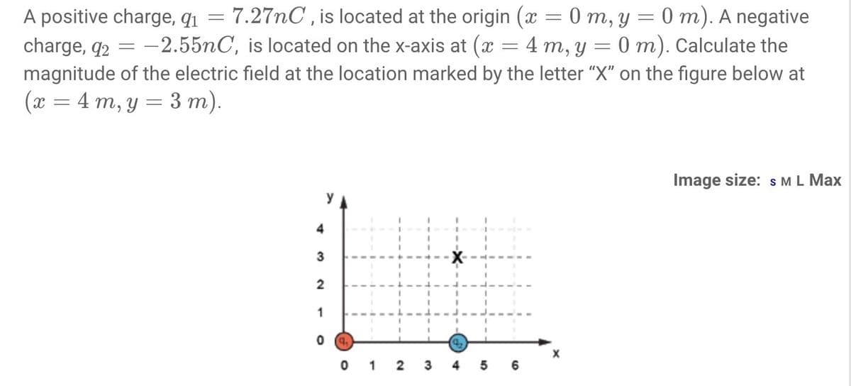 7.27nC , is located at the origin (x = 0 m, y = 0 m). A negative
4 m, y = 0 m). Calculate the
A positive charge, q1
charge, q2
magnitude of the electric field at the location marked by the letter "X" on the figure below at
(x = 4 m, y = 3 m).
-2.55nC, is located on the x-axis at (x
Image size: s ML Max
4
3
2
1
q.
1
2
4
5
6
