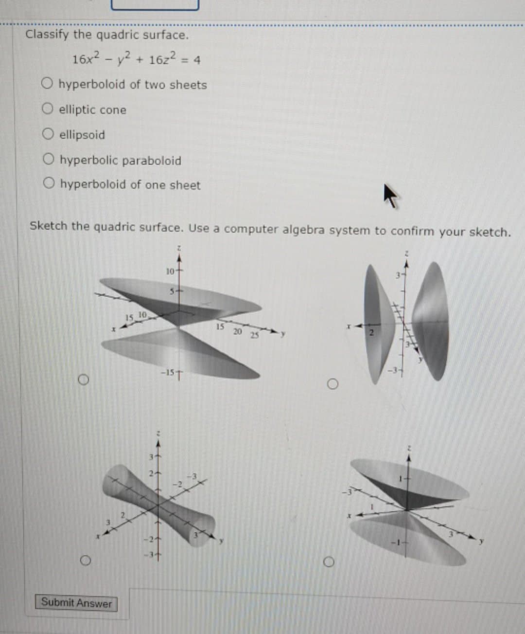 Classify the quadric surface.
16x2 - y2 + 16z2
= 4
O hyperboloid of two sheets
O elliptic cone
O ellipsoid
O hyperbolic paraboloid
O hyperboloid of one sheet
Sketch the quadric surface. Use a computer algebra system to confirm your sketch.
10
5-
15 10
15 20 25
-15T
-1-
Submit Answer

