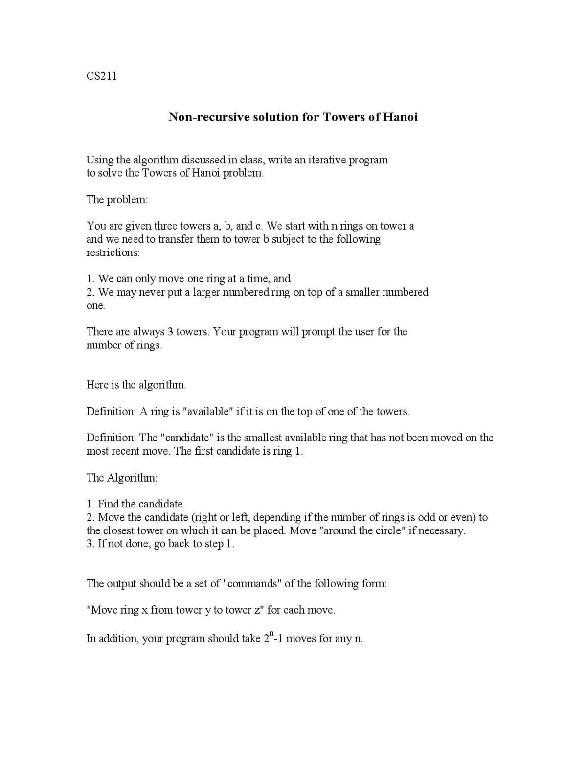 CS211
Non-recursive solution for Towers of Hanoi
Using the algorithm discussed in class, write an iterative program
to solve the Towers of Hanoi problem.
The problem:
You are given three towers a, b, and c. We start with n rings on tower a
and we need to transfer them to tower b subject to the following
restrictions:
1. We can only move one ring at a time, and
2. We may never put a larger numbered ring on top of a smaller numbered
one.
There are always 3 towers. Your program will prompt the user for the
number of rings.
Here is the algorithm.
Definition: A ring is "available" if it is on the top of one of the towers.
Definition: The "candidate" is the smallest available ring that has not been moved on the
most recent move. The first candidate is ring 1.
The Algorithm:
1. Find the candidate.
2. Move the candidate (right or left, depending if the number of rings is odd or even) to
the closest tower on which it can be placed. Move "around the circle" if necessary.
3. If not done, go back to step 1.
The output should be a set of "commands" of the following form:
"Move ring x from tower y to tower z" for each move.
In addition, your program should take 2"-1 moves for any n.
