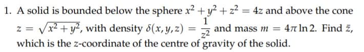 1. A solid is bounded below the sphere x2 +y² + z² = 4z and above the cone
1
and mass m = 47 In 2. Find z,
z = Vx2 + y², with density 8(x, Y, z)
which is the z-coordinate of the centre of gravity of the solid.
