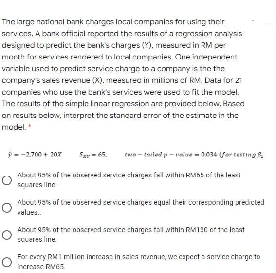 The large national bank charges local companies for using their
services. A bank official reported the results of a regression analysis
designed to predict the bank's charges (Y), measured in RM per
month for services rendered to local companies. One independent
variable used to predict service charge to a company is the the
company's sales revenue (X), measured in millions of RM. Data for 21
companies who use the bank's services were used to fit the model.
The results of the simple linear regression are provided below. Based
on results below, interpret the standard error of the estimate in the
model. *
ŷ = -2,700 + 20x
Sxy = 65,
two – tailed p – value = 0.034 (for testing B
%3D
About 95% of the observed service charges fall within RM65 of the least
squares line.
About 95% of the observed service charges equal their corresponding predicted
values..
About 95% of the observed service charges fall within RM130 of the least
squares line.
For every RM1 million increase in sales revenue, we expect a service charge to
increase RM65.
