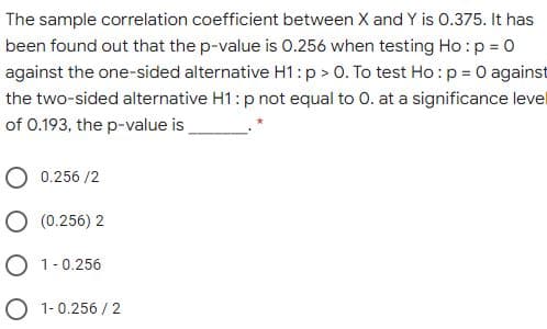 The sample correlation coefficient between X and Y is 0.375. It has
been found out that the p-value is 0.256 when testing Ho :p = 0
against the one-sided alternative H1: p > 0. To test Ho :p = 0 against
the two-sided alternative H1: p not equal to 0. at a significance level
of 0.193, the p-value is_
O 0.256 /2
O (0.256) 2
O 1-0.256
O 1-0.256 / 2
