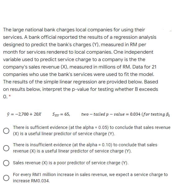 The large national bank charges local companies for using their
services. A bank official reported the results of a regression analysis
designed to predict the bank's charges (Y), measured in RM per
month for services rendered to local companies. One independent
variable used to predict service charge to a company is the the
company's sales revenue (X), measured in millions of RM. Data for 21
companies who use the bank's services were used to fit the model.
The results of the simple linear regression are provided below. Based
on results below, interpret the p-value for testing whether B exceeds
0. *
ŷ = -2,700 + 20X
Sxy = 65,
two – tailed p – value = 0.034 (for testing B1
There is sufficient evidence (at the alpha = 0.05) to conclude that sales revenue
(X) is a useful linear predictor of service charge (Y).
There is insufficient evidence (at the alpha = 0.10) to conclude that sales
revenue (X) is a useful linear predictor of service charge (Y).
O Sales revenue (X) is a poor predictor of service charge (Y).
For every RM1 million increase in sales revenue, we expect a service charge to
increase RM0.034.
