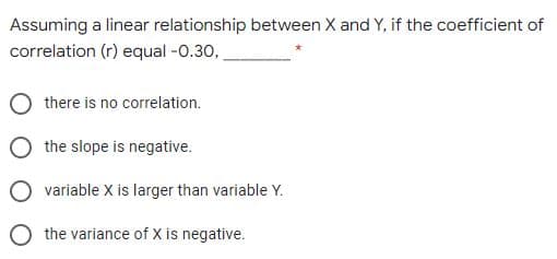 Assuming a linear relationship between X and Y, if the coefficient of
correlation (r) equal -0.30,
there is no correlation.
the slope is negative.
variable X is larger than variable Y.
O the variance of X is negative.
