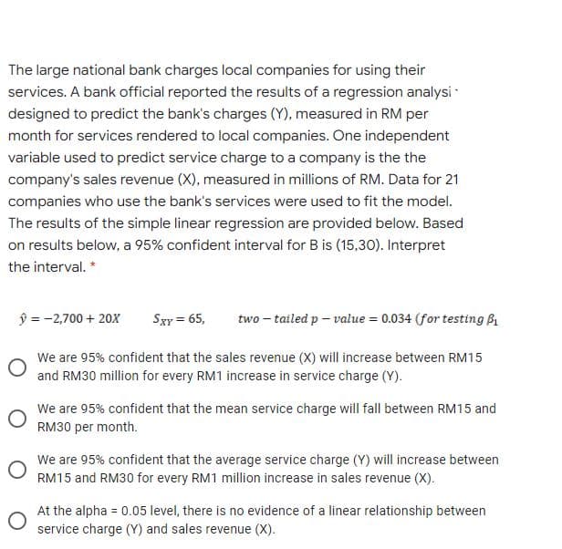 The large national bank charges local companies for using their
services. A bank official reported the results of a regression analysi
designed to predict the bank's charges (Y), measured in RM per
month for services rendered to local companies. One independent
variable used to predict service charge to a company is the the
company's sales revenue (X), measured in millions of RM. Data for 21
companies who use the bank's services were used to fit the model.
The results of the simple linear regression are provided below. Based
on results below, a 95% confident interval for B is (15,30). Interpret
the interval. *
ŷ = -2,700 + 20X
Sxy = 65,
two – tailed p – value = 0.034 (for testing B
We are 95% confident that the sales revenue (X) will increase between RM15
and RM30 million for every RM1 increase in service charge (Y).
We are 95% confident that the mean service charge will fall between RM15 and
RM30 per month.
We are 95% confident that the average service charge (Y) will increase between
RM15 and RM30 for every RM1 million increase in sales revenue (X).
At the alpha = 0.05 level, there is no evidence of a linear relationship between
service charge (Y) and sales revenue (X).
