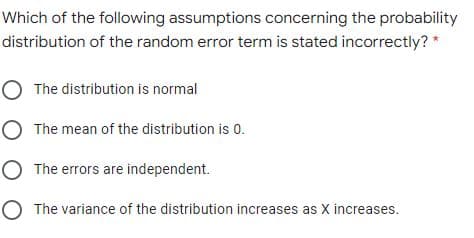 Which of the following assumptions concerning the probability
distribution of the random error term is stated incorrectly? *
O The distribution is normal
O The mean of the distribution is 0.
O The errors are independent.
O The variance of the distribution increases as X increases.
