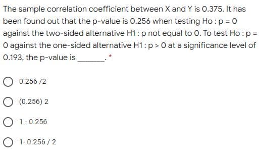 The sample correlation coefficient between X and Y is 0.375. It has
been found out that the p-value is 0.256 when testing Ho :p = 0
against the two-sided alternative H1:p not equal to 0. To test Ho :p =
O against the one-sided alternative H1: p > 0 at a significance level of
0.193, the p-value is
O 0.256 /2
O (0.256) 2
O 1-0.256
O 1-0.256 / 2
