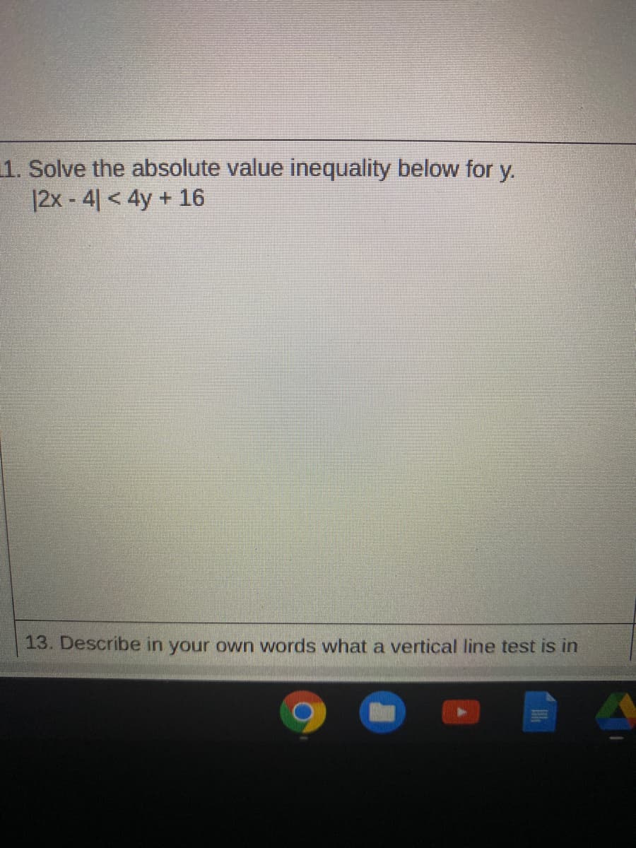 1. Solve the absolute value inequality below for y.
|2x - 4| < 4y + 16
13. Describe in your own words what a vertical line test is in
