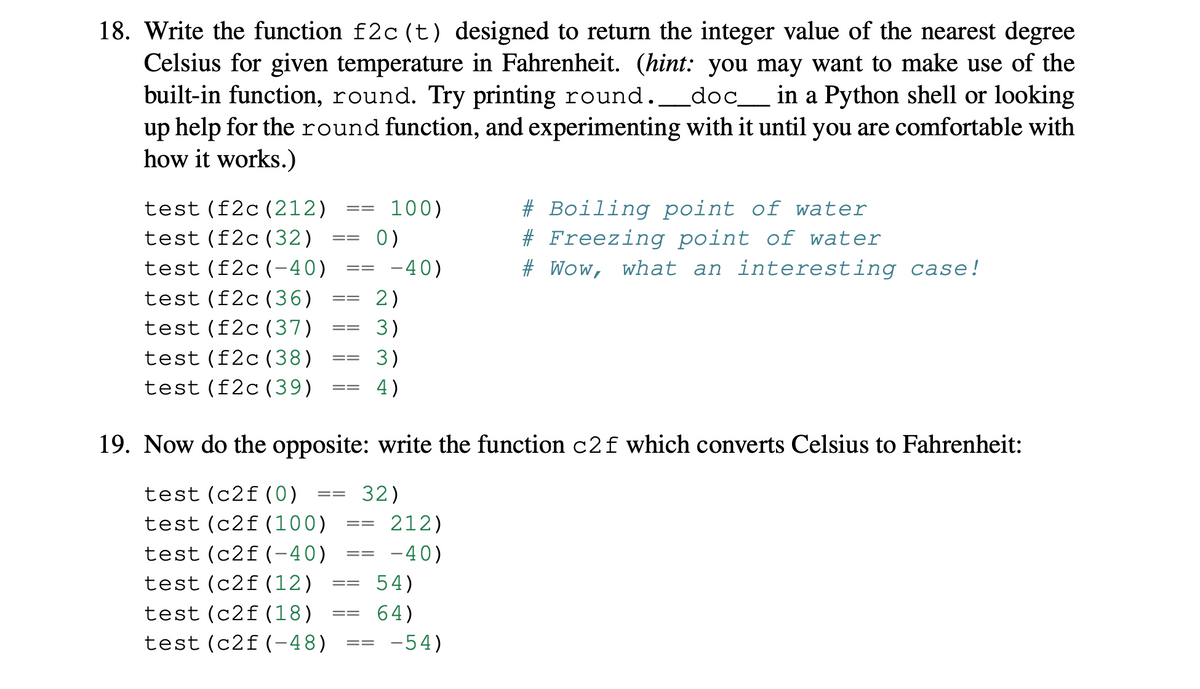 18. Write the function f2c (t) designed to return the integer value of the nearest degree
Celsius for given temperature in Fahrenheit. (hint: you may want to make use of the
built-in function, round. Try printing round._doc__ in a Python shell or looking
up help for the round function, and experimenting with it until you are comfortable with
how it works.)
# Boiling point of water
# Freezing point of water
test (f2c(212)
100)
==
test (f2c(32)
0)
==
test (f2c(-40)
-40)
# Wow,
what an interesting case!
==
test (f2c(36)
2)
test (f2c(37)
3)
==
test (f2c(38)
3)
test (f2c(39)
4)
19. Now do the opposite: write the function c2f which converts Celsius to Fahrenheit:
test (c2f(0)
32)
test (c2f(100)
212)
test (c2f(-40)
-40)
==
test (c2f(12)
54)
==
test (c2f(18)
64)
==
test (c2f(-48)
-54)
==

