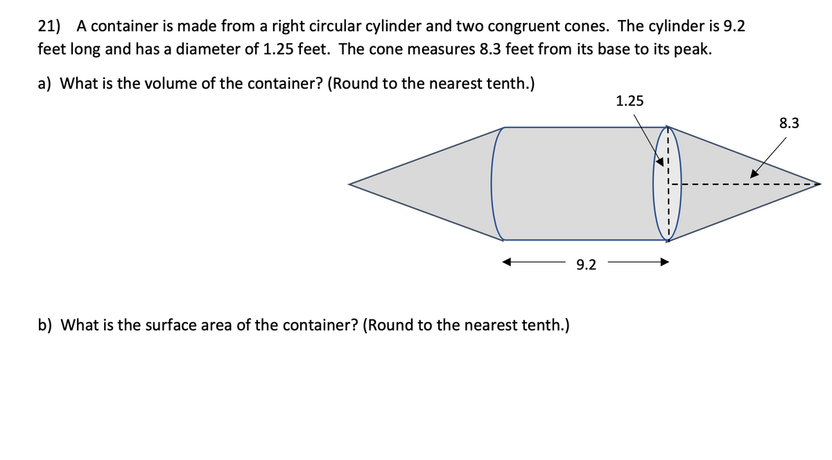 21) A container is made from a right circular cylinder and two congruent cones. The cylinder is 9.2
feet long and has a diameter of 1.25 feet. The cone measures 8.3 feet from its base to its peak.
a) What is the volume of the container? (Round to the nearest tenth.)
1.25
8.3
9.2
b) What is the surface area of the container? (Round to the nearest tenth.)
