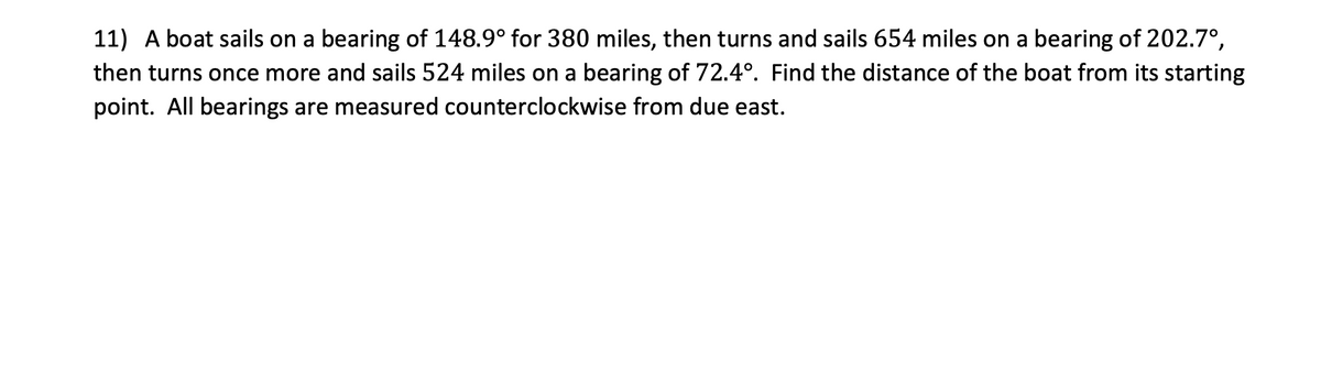 11) A boat sails on a bearing of 148.9° for 380 miles, then turns and sails 654 miles on a bearing of 202.7°,
then turns once more and sails 524 miles on a bearing of 72.4°. Find the distance of the boat from its starting
point. All bearings are measured counterclockwise from due east.
