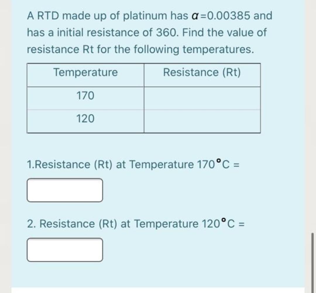 A RTD made up of platinum has a=0.00385 and
has a initial resistance of 360. Find the value of
resistance Rt for the following temperatures.
Temperature
Resistance (Rt)
170
120
1.Resistance (Rt) at Temperature 170°C =
2. Resistance (Rt) at Temperature 120°C =
