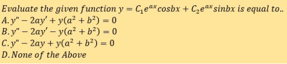 Evaluate the given function y = C,ea*cosbx + C2ea*sinbx is equal to..
A. y" – 2ay' + y(a² + b²) = 0
B.y" – 2ay' – y(a² + b²) = 0
C.y" – 2ay + y(a² + b²) = 0
D.None of the Above
%3|
