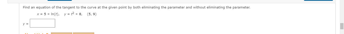 Find an equation of the tangent to the curve at the given point by both eliminating the parameter and without eliminating the parameter.
x = 5 + In(t), y = t2 + 8, (5, 9)
y =
