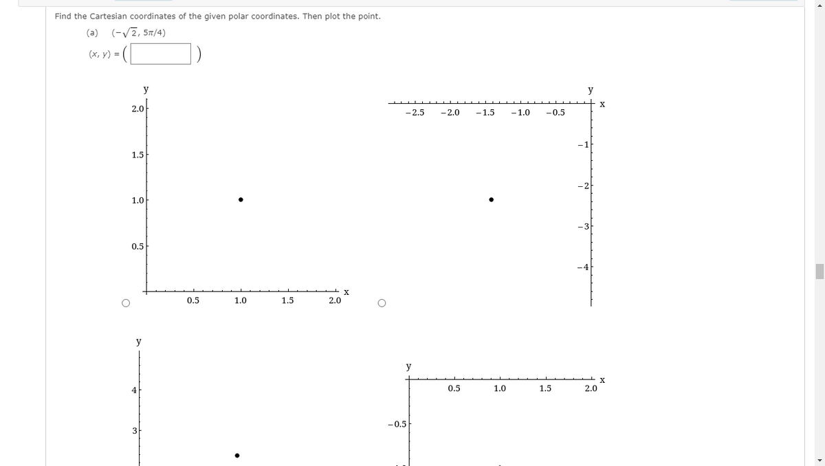 Find the Cartesian coordinates of the given polar coordinates. Then plot the point.
(a) (-V2, 5T/4)
(x, y) = (
y
y
2.0
- 2.5
-2.0
-1.5
-1.0
-0.5
1.5
1.0
0.5
0.5
1.0
1.5
2.0
y
y
4
0.5
1.0
1.5
2.0
-0.5
