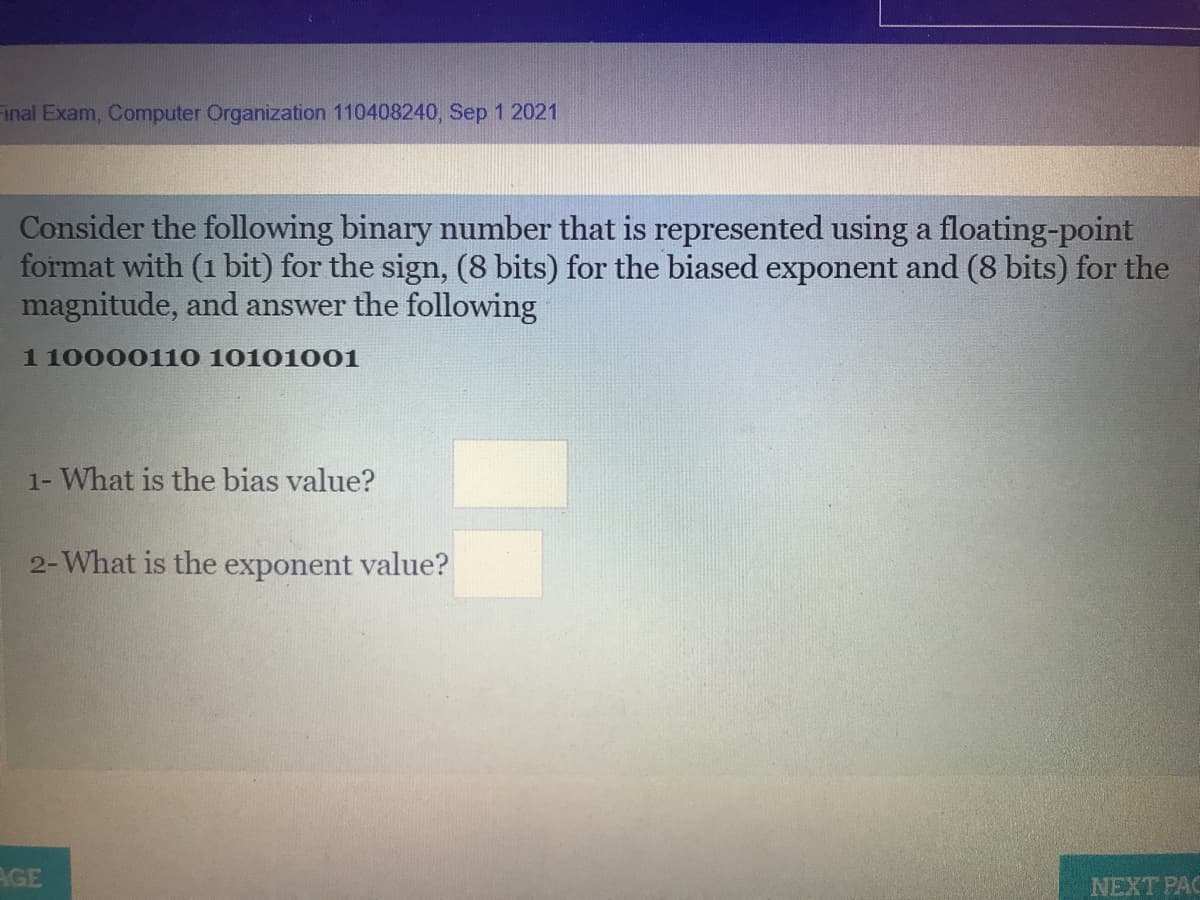 inal Exam, Computer Organization 110408240, Sep 1 2021
Consider the following binary number that is represented using a floating-point
format with (1 bit) for the sign, (8 bits) for the biased exponent and (8 bits) for the
magnitude, and answer the following
1 10000110 10101001
1- What is the bias value?
2-What is the exponent value?
AGE
NEXT PAC
