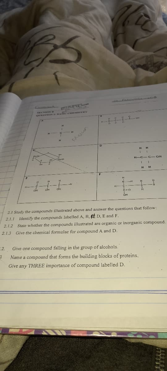 NECTRON D
OUTSTION 2 BARIC CHEMISTRY
H
N--H
-7-H-
OH
2.1 Study the compounds illustrated above and answer the questions that follow:
2.1.1 Identify the compounds labelled A, B, # D, E and F.
2.1.2 State whether the compounds illustrated are organic or inorganic compound.
2.1.3 Give the chemical formulae for compound A and D.
.2.
Give one compound falling in the group of alcohols.
Name a compound that forms the building blocks of proteins,
Give any THREE importance of compound labelled D.
