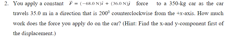 2. You apply a constant F = (-68.0 N)î + (36.0 N)ĵ force
to a 350-kg car as the car
travels 35.0 m in a direction that is 200° counterclockwise from the +x-axis. How much
work does the force you apply do on the car? (Hint: Find the x-and y-component first of
the displacement.)
