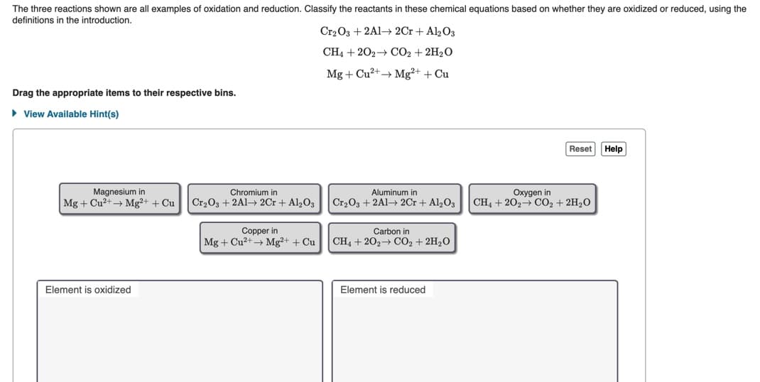 The three reactions shown are all examples of oxidation and reduction. Classify the reactants in these chemical equations based on whether they are oxidized or reduced, using the
definitions in the introduction.
Cr2 O3 + 2A1→ 2Cr + Al2O3
CH4 + 202→ CO2 + 2H2O
Mg + Cu2+→ Mg²+ + Cu
Drag the appropriate items to their respective bins.
• View Available Hint(s)
Reset Help
Magnesium in
Mg + Cu?+→ Mg²+ + Cu
Chromium in
Aluminum in
Oxygen in
CH4 + 202→ CO2 + 2H2O
Cr2O3 + 2A1→ 2Cr + Al2O3
Cr203 + 2A1→ 2Cr + Al,03
Copper in
Mg + Cu2+ Mg²+ + Cu
Carbon in
CH4 + 202 CO2 + 2H2O
Element is oxidized
Element is reduced

