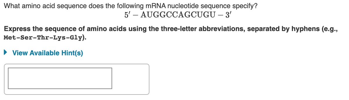 What amino acid sequence does the following mRNA nucleotide sequence specify?
5' – AUGGCCAGCUGU – 3'
Express the sequence of amino acids using the three-letter abbreviations, separated by hyphens (e.g.,
Met-Ser-Thr-Lys-Gly).
• View Available Hint(s)
