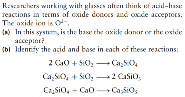 Researchers working with glasses often think of acid-base
reactions in terms of oxide donors and oxide acceptors.
The oxide ion is O2-.
(a) In this system, is the base the oxide donor or the oxide
ассeptor?
(b) Identify the acid and base in each of these reactions:
2 CaO + SiO2
Ca,SiO4
Сa, SiO, + SiOz —2 СaSiO,
|
Сa, SiO, + Ca0 — СазSiO;
