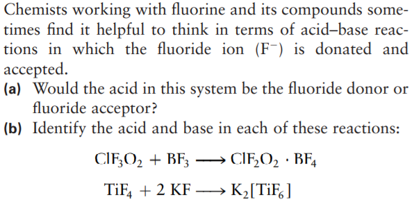 Chemists working with fluorine and its compounds some-
times find it helpful to think in terms of acid-base reac-
tions in which the fluoride ion (F¯) is donated and
ассеpted.
(a) Would the acid in this system be the fluoride donor or
fluoride acceptor?
(b) Identify the acid and base in each of these reactions:
CIF;O2 + BF;
CIF,O, · BF,
--
TiF, + 2 KF – K2[TiF,]
