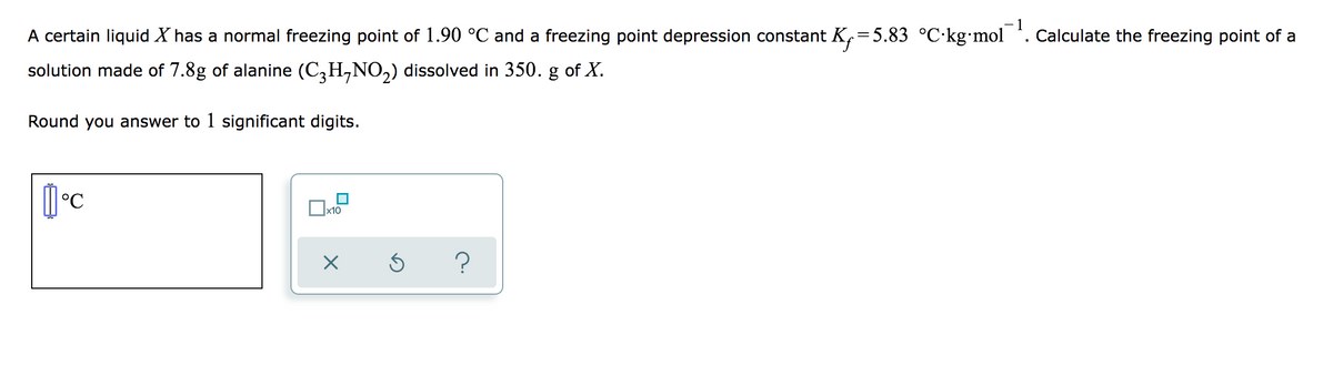 A certain liquid X has a normal freezing point of 1.90 °C and a freezing point depression constant K,=5.83 °C·kg•mol . Calculate the freezing point of a
solution made of 7.8g of alanine (C,H,NO,) dissolved in 350. g of X.
Round you answer to 1 significant digits.
x10
?
