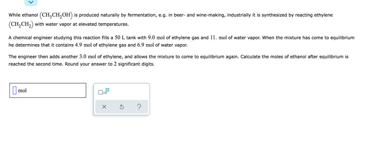 While ethanol (CH,CH,OH) is produced naturally by fermentation, e.g. in beer- and wine-making, industrially it is synthesized by reacting ethylene
(CH,CH,) with water vapor at elevated temperatures.
A chemical engineer studying this reaction fills a 50 L tank with 9.0 mol of ethylene gas and 11. mol of water vapor. When the mixture has come to equilibrium
he determines that it contains 4.9 mol of ethylene gas and 6.9 mol of water vapor.
The engineer then adds another 3.0 mol of ethylene, and allows the mixture to come to equilibrium again. Calculate the moles of ethanol after equilibrium is
reached the second time. Round your answer to 2 significant digits.
|mol
