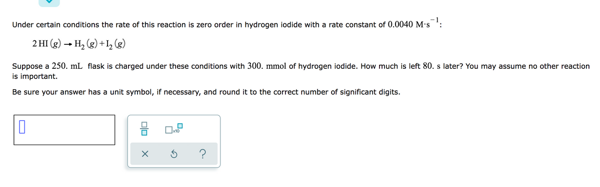- 1
Under certain conditions the rate of this reaction is zero order in hydrogen iodide with a rate constant of 0.0040 M's :
2 HI (g) → H2 (g) +I, (g)
Suppose a 250. mL flask is charged under these conditions with 300. mmol of hydrogen iodide. How much is left 80. s later? You may assume no other reaction
is important.
Be sure your answer has a unit symbol, if necessary, and round it to the correct number of significant digits.
x10
