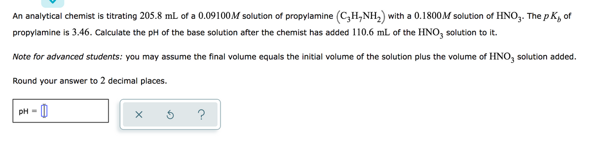 An analytical chemist is titrating 205.8 mL of a 0.09100M solution of propylamine (C,H,NH, with a 0.1800M solution of HNO2. The p K, of
propylamine is 3.46. Calculate the pH of the base solution after the chemist has added 110.6 mL of the HNO, solution to it.
Note for advanced students: you may assume the final volume equals the initial volume of the solution plus the volume of HNO, solution added.
Round your answer to 2 decimal places.
pH

