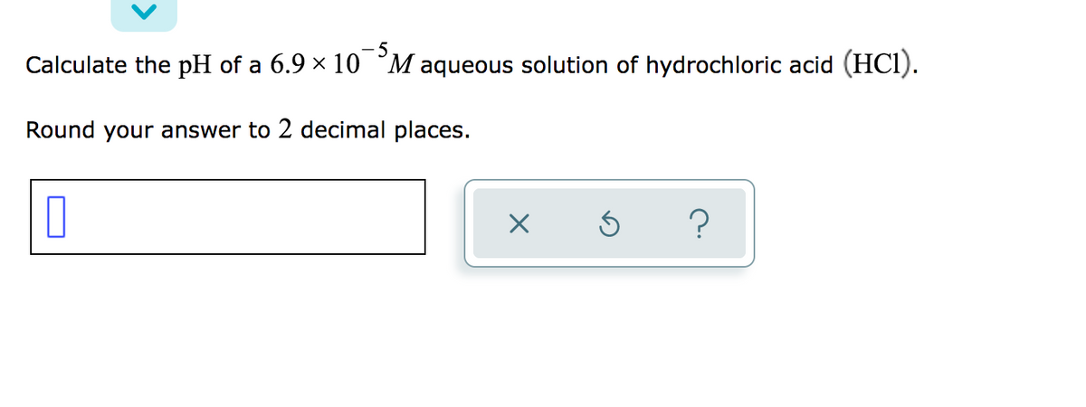 Calculate the pH of a 6.9 × 10 °M aqueous solution of hydrochloric acid (HCI).
Round your answer to 2 decimal places.
