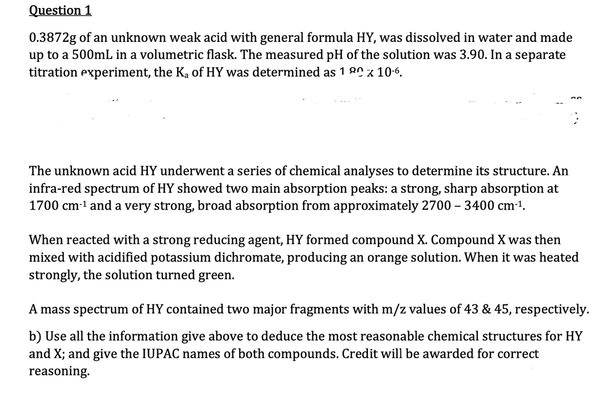 Question 1
0.3872g of an unknown weak acid with general formula HY, was dissolved in water and made
up to a 500mL in a volumetric flask. The measured pH of the solution was 3.90. In a separate
titration experiment, the K₂ of HY was determined as 100 x 10-6.
The unknown acid HY underwent a series of chemical analyses to determine its structure. An
infra-red spectrum of HY showed two main absorption peaks: a strong, sharp absorption at
1700 cm-¹ and a very strong, broad absorption from approximately 2700 - 3400 cm-¹.
When reacted with a strong reducing agent, HY formed compound X. Compound X was then
mixed with acidified potassium dichromate, producing an orange solution. When it was heated
strongly, the solution turned green.
A mass spectrum of HY contained two major fragments with m/z values of 43 & 45, respectively.
b) Use all the information give above to deduce the most reasonable chemical structures for HY
and X; and give the IUPAC names of both compounds. Credit will be awarded for correct
reasoning.