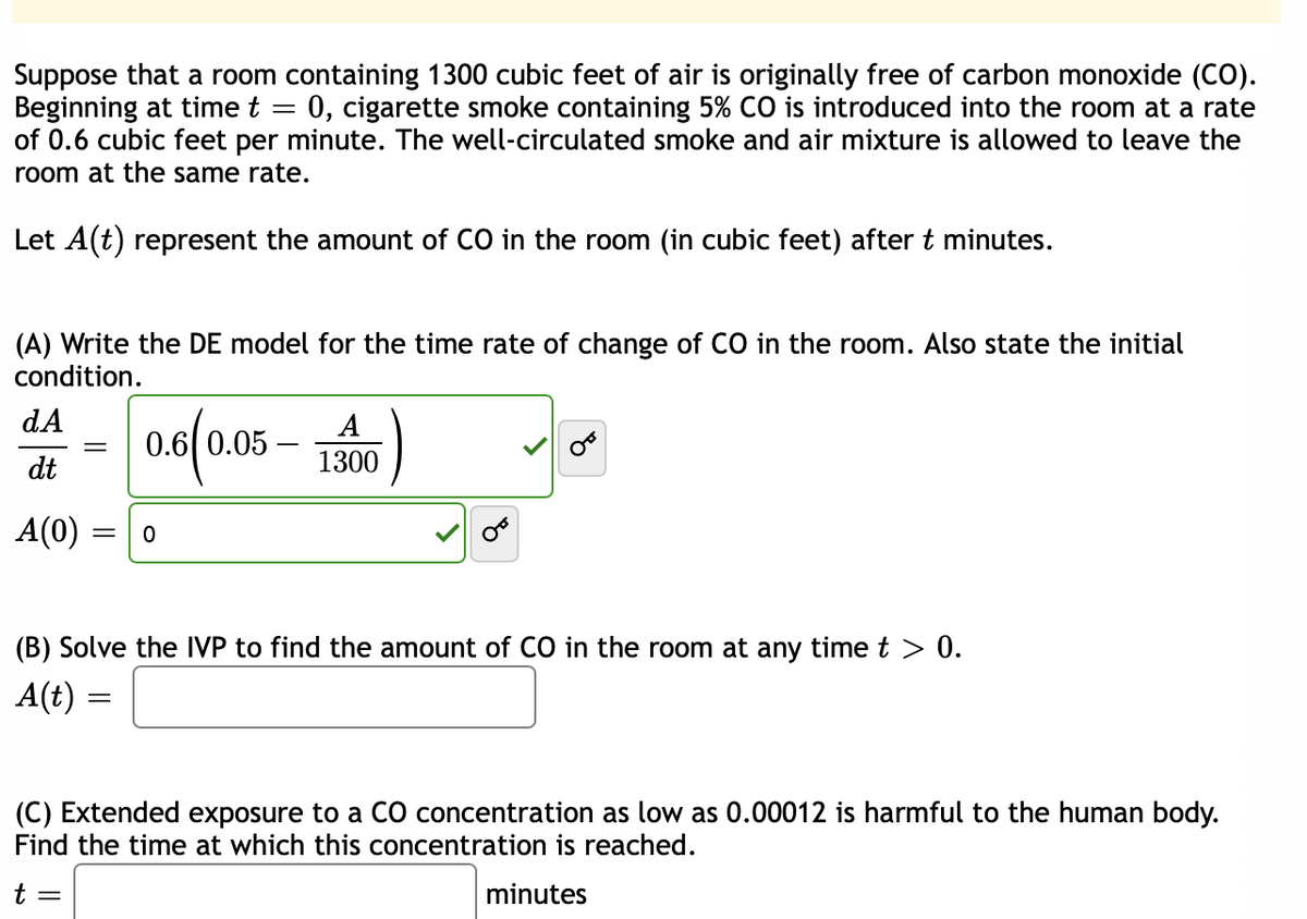Suppose that a room containing 1300 cubic feet of air is originally free of carbon monoxide (CO).
Beginning at time t = 0, cigarette smoke containing 5% CO is introduced into the room at a rate
of 0.6 cubic feet per minute. The well-circulated smoke and air mixture is allowed to leave the
room at the same rate.
Let A(t) represent the amount of CO in the room (in cubic feet) after t minutes.
(A) Write the DE model for the time rate of change of CO in the room. Also state the initial
condition.
0.6(0.05-1300)
dA
dt
A(0)
= 0
(B) Solve the IVP to find the amount of CO in the room at any time t > 0.
A(t) =
t
OF
(C) Extended exposure to a CO concentration as low as 0.00012 is harmful to the human body.
Find the time at which this concentration is reached.
minutes
=