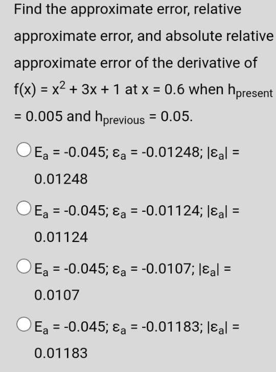 Find the approximate error, relative
approximate
error, and absolute relative
approximate error of the derivative of
f(x) = x² + 3x + 1 at x = 0.6 when hpresent
X
= 0.005 and hprevious = 0.05.
Ea = -0.045; a = -0.01248; &al =
0.01248
Ea = -0.045; &a = -0.01124; &al=
0.01124
Ea = -0.045; &a = -0.0107; lal =
0.0107
Ea = -0.045; a = -0.01183; |εal =
0.01183
